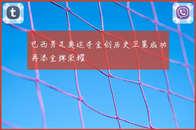 巴西男足奥运夺金创历史卫冕成功再添金牌荣耀