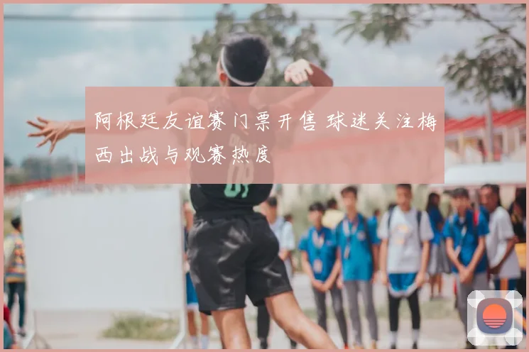 阿根廷友谊赛门票开售 球迷关注梅西出战与观赛热度