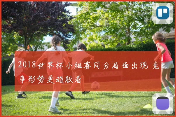 2018世界杯小组赛同分局面出现 竞争形势更趋胶着