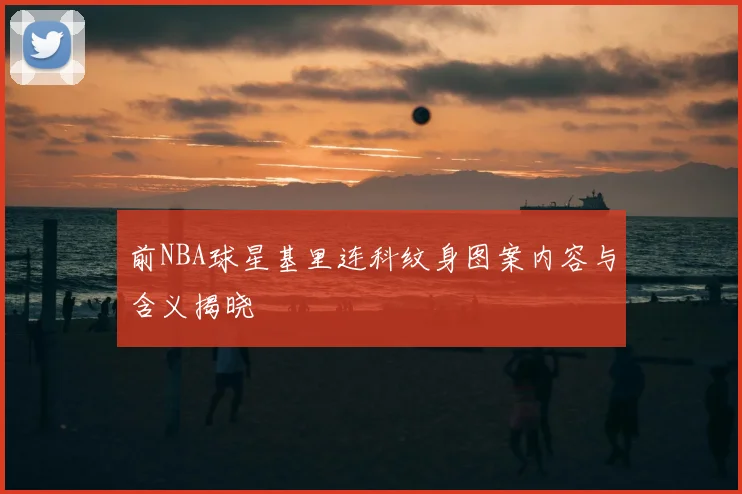 前NBA球星基里连科纹身图案内容与含义揭晓