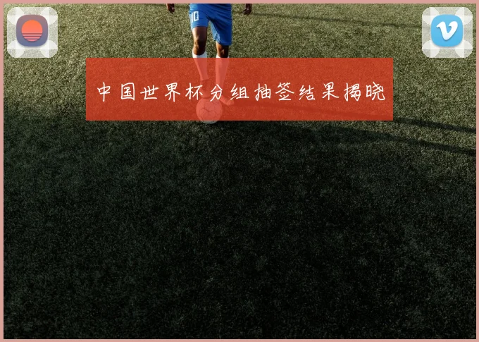 中国世界杯分组抽签结果揭晓