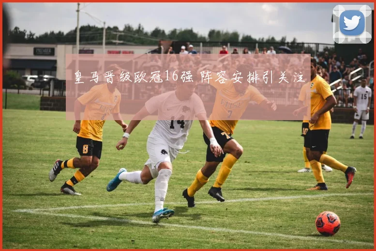 皇马晋级欧冠16强 阵容安排引关注